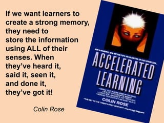 If we want learners to
create a strong memory,
they need to
store the information
using ALL of their
senses. When
they’ve heard it,
said it, seen it,
and done it,
they’ve got it!
Colin Rose
 