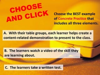 Choose the BEST example
of Concrete Practice that
includes all three elements.
C. The learners take a written test.
B. The learners watch a video of the skill they
are learning about.
A. With their table groups, each learner helps create a
content-related demonstration to present to the class.
 