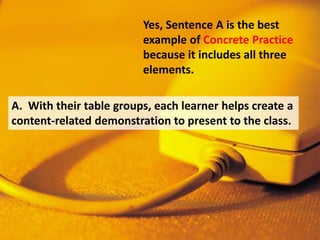 Yes, Sentence A is the best
example of Concrete Practice
because it includes all three
elements.
A. With their table groups, each learner helps create a
content-related demonstration to present to the class.
 