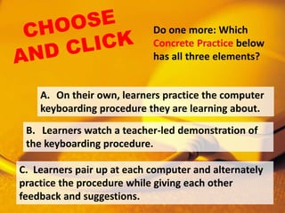 Do one more: Which
Concrete Practice below
has all three elements?
C. Learners pair up at each computer and alternately
practice the procedure while giving each other
feedback and suggestions.
B. Learners watch a teacher-led demonstration of
the keyboarding procedure.
A. On their own, learners practice the computer
keyboarding procedure they are learning about.
 