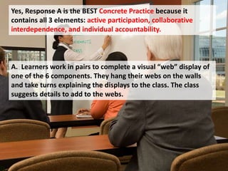 Yes, Response A is the BEST Concrete Practice because it
contains all 3 elements: active participation, collaborative
interdependence, and individual accountability.
A. Learners work in pairs to complete a visual “web” display of
one of the 6 components. They hang their webs on the walls
and take turns explaining the displays to the class. The class
suggests details to add to the webs.
 