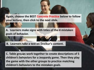 Again, choose the BEST Concrete Practice below to follow
your lecture, then click to the next slide.
A. Learners make signs with titles of the 4 mistaken
goals of behavior.
B. Learners take a test on Dreikur’s content.
C. Table groups work together to create descriptions of 5
children’s behaviors for a Jeopardy game. Then they play
the game with the other groups to practice matching
children’s behaviors to the mistaken goals.
 