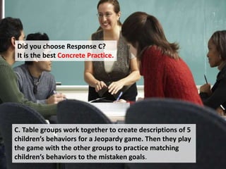 Did you choose Response C?
It is the best Concrete Practice.
C. Table groups work together to create descriptions of 5
children’s behaviors for a Jeopardy game. Then they play
the game with the other groups to practice matching
children’s behaviors to the mistaken goals.
 