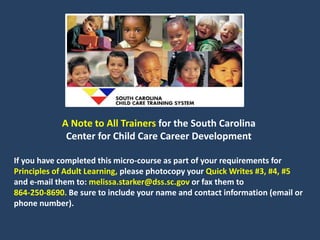 A Note to All Trainers for the South Carolina
Center for Child Care Career Development
If you have completed this micro-course as part of your requirements for
Principles of Adult Learning, please photocopy your Quick Writes #3, #4, #5
and e-mail them to: melissa.starker@dss.sc.gov or fax them to
864-250-8690. Be sure to include your name and contact information (email or
phone number).
 