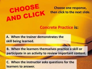 Choose one response,
then click to the next slide.
A. When the trainer demonstrates the
skill being learned.
B. When the learners themselves practice a skill or
participate in an activity to review important content.
C. When the instructor asks questions for the
learners to answer.
Concrete Practice is:
 