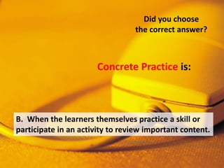 B. When the learners themselves practice a skill or
participate in an activity to review important content.
Did you choose
the correct answer?
Concrete Practice is:
 