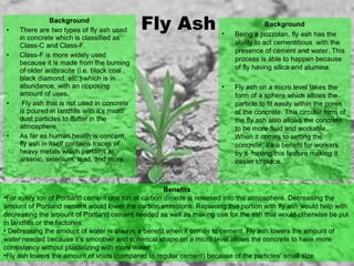 Background
• There are two types of fly ash used
in concrete which is classified as
Class-C and Class-F.
• Class-F is more widely used
because it is made from the burning
of older anthracite (i.e. black coal ,
black diamond, etc.) which is in
abundance, with an opposing
amount of uses.
• Fly ash that is not used in concrete
is poured in landfills with it’s micro
dust particles to flutter in the
atmosphere.
• As far as human health is concern,
fly ash in itself contains traces of
heavy metals which pertains to
arsenic, selenium, lead, and more.
Benefits
•For every ton of Portland cement one ton of carbon dioxide is released into the atmosphere. Decreasing the
amount of Portland cement would lower the carbon emissions. Replacing this portion with fly ash would help with
decreasing the amount of Portland cement needed as well as making use for the ash that would otherwise be put
in landfills or the factories.
• Decreasing the amount of water is always a benefit when it comes to cement. Fly ash lowers the amount of
water needed because it’s smoother and spherical shape on a micro level allows the concrete to have more
consistency without plasticizing with more water.
•Fly ash lowers the amount of voids (compared to regular cement) because of the particles’ small size.
Fly AshFly Ash Background
• Being a pozzolan, fly ash has the
ability to act cementitious with the
presence of cement and water. This
process is able to happen because
of fly having silica and alumina.
• Fly ash on a micro level takes the
form of a sphere which allows the
particle to fit easily within the pores
of the concrete. This circular form of
the fly ash also allows the concrete
to be more fluid and workable.
When it comes to setting the
concrete, it’s a benefit for workers
by it having this feature making it
easier to place.
 