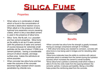 Silica FumeSilica Fume
Properties
• When silica is in combination of alkali
which is found in the concentration of
concrete a destructive reaction occurs.
When alkali is in the presence of silica
hydroxyl ions expansion occurs causeing
crakes, which is why a low-alkali cement
is used in the presence of silica fume.
• Silica fume, like fly ash, is a pozzolan
and has cement properties. Silica fume
as the ability to act as if it were cement
(with the presence of water and cement
of course) because its’ extremely small
particles (at the size of about 1/100th to a
cement particle) , having a considerable
amount of silicon dioxide, and large
surface area makes the admixture an
active pozzolan.
• When concrete has silica fume and low
water the outcome of the concrete
becomes highly resistant which causes
penetration by chloride ions.
Benefits
•When concrete has silica fume the strength is greatly increased,
having an average compressive strength of 15,000psi.
• With silica fume being very resistant to corrosion, concrete with
silica fume is now being used in bridges and for rebuilding older
structures.
•Silica fume molecules have the ability to combine with calcium
hydroxide (which is exhaled from the cement during the hydration
process) which increases the cement’s overall durability.
•Since silica fume’s particle is extremely small which makes it
able to fit into the voids made from the spacing between the
cements’ particle, it reduces permeability. Being a microfiller
helps protect the reinforcing steel from the concrete.
 