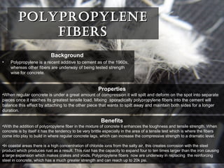 PolyProPylenePolyProPylene
FibersFibers
Benefits
•With the addition of polypropylene fiber in the mixture of concrete it enhances the toughness and tensile strength. When
concrete is by itself it has the tendency to be very brittle especially in the area of a tensile test which is where the fibers
come into play to build in where regular concrete lags, which can increase the compressive strength to a dramatic level.
•In coastal areas there is a high concentration of chloride ions from the salty air, this creates corrosion with the steel
product which produces rust as a result. This rust has the capacity to expand four to ten times larger than the iron causing
a large expansion which makes crakes and voids. Polypropylene fibers now are underway in replacing the reinforcing
steel in concrete, which has a much greater strength and can reach up to 20k psi.
Background
• Polypropylene is a recent additive to cement as of the 1960s,
whereas other fibers are underway of being tested strength
wise for concrete.
Properties
•When regular concrete is under a great amount of compression it will spilt and deform on the spot into separate
pieces once it reaches its greatest tensile load. Mixing sporadically polypropylene fibers into the cement will
balance this effect by attaching to the other piece that wants to spilt away and maintain both sides for a longer
duration.
 