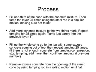 Process
• Fill one-third of the cone with the concrete mixture. Then
tamp the layer 25 times using the steel rod in a circular
motion, making sure not to stir.
• Add more concrete mixture to the two-thirds mark. Repeat
tamping for 25 times again. Tamp just barely into the
previous layer(1")
• Fill up the whole cone up to the top with some excess
concrete coming out of top, then repeat tamping 25 times.
(If there is not enough concrete from tamping compression,
stop tamping, add more, then continue tamping at previous
number)
• Remove excess concrete from the opening of the slump
cone by using tamping rod in a rolling motion until flat.
 