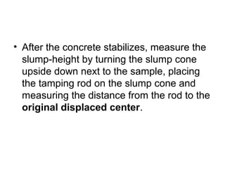 • After the concrete stabilizes, measure the
slump-height by turning the slump cone
upside down next to the sample, placing
the tamping rod on the slump cone and
measuring the distance from the rod to the
original displaced center.
 