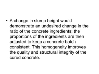 • A change in slump height would
demonstrate an undesired change in the
ratio of the concrete ingredients; the
proportions of the ingredients are then
adjusted to keep a concrete batch
consistent. This homogeneity improves
the quality and structural integrity of the
cured concrete.
 