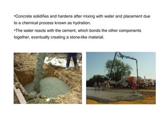 •Concrete solidifies and hardens after mixing with water and placement due
to a chemical process known as hydration.
•The water reacts with the cement, which bonds the other components
together, eventually creating a stone-like material.
 