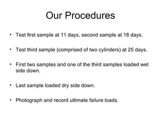 Our Procedures
• Test first sample at 11 days, second sample at 18 days.
• Test third sample (comprised of two cylinders) at 25 days.
• First two samples and one of the third samples loaded wet
side down.
• Last sample loaded dry side down.
• Photograph and record ultimate failure loads.
 