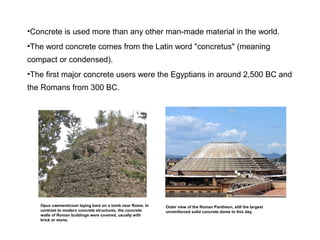 •Concrete is used more than any other man-made material in the world.
•The word concrete comes from the Latin word "concretus" (meaning
compact or condensed).
•The first major concrete users were the Egyptians in around 2,500 BC and
the Romans from 300 BC.
Opus caementicium laying bare on a tomb near Rome. In
contrast to modern concrete structures, the concrete
walls of Roman buildings were covered, usually with
brick or stone.
Outer view of the Roman Pantheon, still the largest
unreinforced solid concrete dome to this day.
 