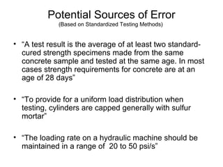 Potential Sources of Error
(Based on Standardized Testing Methods)
• “A test result is the average of at least two standard-
cured strength specimens made from the same
concrete sample and tested at the same age. In most
cases strength requirements for concrete are at an
age of 28 days”
• “To provide for a uniform load distribution when
testing, cylinders are capped generally with sulfur
mortar”
• “The loading rate on a hydraulic machine should be
maintained in a range of 20 to 50 psi/s”
 