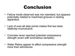 Conclusion
• Failure mode observed was non standard, but appears
potentially related to machined grooves in testing
apparatus.
• Lack of over-all data points makes first two tests
relatively inconclusive.
• Concrete never reached potential compressive
strength (even with anomalous samples).
• Water Ratios appear to affect compressive strength
more than admixtures.
 