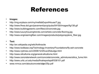 References
• Images:
• http://img.ecplaza.com/my/metfabExportHouse/7.jpg
• http://www.fhwa.dot.gov/pavement/pccp/pubs/04150/images/fig138.gif
• http://www.buildinggreentv.com/files/u5/concrete.jpg
• http://www.luxuryhousingtrends.com/artistic-concrete-flooring.jpg
• http://www.engineeringfiber.com/images/products/polypropylene_fiber.jpg
• Text:
• http://en.wikipedia.org/wiki/Anthracite
• http://www.toolbase.org/Technology-Inventory/Foundations/fly-ash-concrete
• http://www.nytimes.com/2008/12/25/us/25sludge.html
• http://www.silicafume.org/general-silicafume.html
• http://www.concretenetwork.com/concrete/concrete_admixtures/silica_fume.htm
• http://www.uritc.uri.edu/media/finalreportspdf/536101.pdf
• www.nrmca.com/aboutconcrete/cips/35p.pdf
 