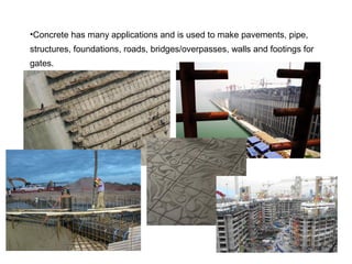 •Concrete has many applications and is used to make pavements, pipe,
structures, foundations, roads, bridges/overpasses, walls and footings for
gates.
 