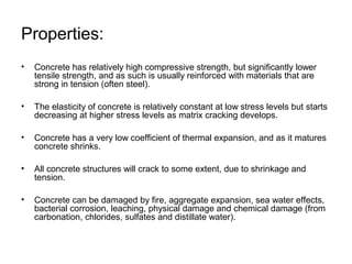 Properties:
• Concrete has relatively high compressive strength, but significantly lower
tensile strength, and as such is usually reinforced with materials that are
strong in tension (often steel).
• The elasticity of concrete is relatively constant at low stress levels but starts
decreasing at higher stress levels as matrix cracking develops.
• Concrete has a very low coefficient of thermal expansion, and as it matures
concrete shrinks.
• All concrete structures will crack to some extent, due to shrinkage and
tension.
• Concrete can be damaged by fire, aggregate expansion, sea water effects,
bacterial corrosion, leaching, physical damage and chemical damage (from
carbonation, chlorides, sulfates and distillate water).
 