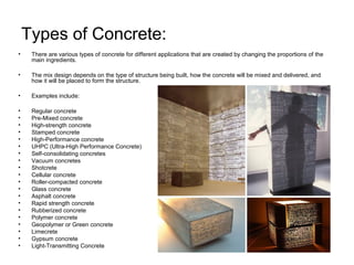 Types of Concrete:
• There are various types of concrete for different applications that are created by changing the proportions of the
main ingredients.
• The mix design depends on the type of structure being built, how the concrete will be mixed and delivered, and
how it will be placed to form the structure.
• Examples include:
• Regular concrete
• Pre-Mixed concrete
• High-strength concrete
• Stamped concrete
• High-Performance concrete
• UHPC (Ultra-High Performance Concrete)
• Self-consolidating concretes
• Vacuum concretes
• Shotcrete
• Cellular concrete
• Roller-compacted concrete
• Glass concrete
• Asphalt concrete
• Rapid strength concrete
• Rubberized concrete
• Polymer concrete
• Geopolymer or Green concrete
• Limecrete
• Gypsum concrete
• Light-Transmitting Concrete
 