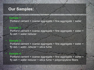 Our Samples:
• Sample 1:
Portland cement + coarse aggregate + fine aggregate + water
• Sample 2:
Portland cement + coarse aggregate + fine aggregate + water +
fly ash + water reducer
• Sample 3:
Portland cement + coarse aggregate + fine aggregate + water +
fly ash + water reducer + silica fume
• Sample 4:
Portland cement + coarse aggregate + fine aggregate + water +
fly ash + water reducer + silica fume + polypropylene fibers
 