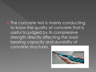  The concrete test is mainly conducting
to know the quality of concrete that is
useful to judged by its compressive
strength directly affecting the load-bearing
capacity and durability of
concrete structures.