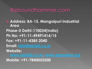  Address: BA-15, Mangolpuri Industrial
Area
Phase-II Delhi-110034(India)
Ph No: +91-11-49491414/15
Fax: +91-11-4385 2040
Email: info@lab360.co.in
Website:
www.lab360.co.in, www.sigmatest.org
Mobile: +91-7840055500