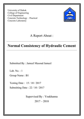 University of Duhok
College of Engineering
Civil Department
Concrete Technology – Practical
Concrete Laboratory
A Report About :
Normal Consistency of Hydraulic Cement
Submitted By : Jameel Masoud Jameel
Lab. No. : 1
Group Name : B1
Testing Date : 15 / 10 / 2017
Submitting Date : 22 / 10 / 2017
Supervised By : Youkhanna
2017 – 2018
 
