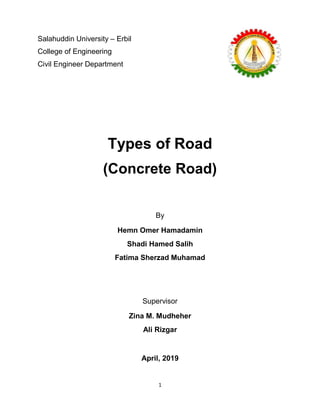 1
Types of Road
(Concrete Road)
By
Hemn Omer Hamadamin
Shadi Hamed Salih
Fatima Sherzad Muhamad
Supervisor
Zina M. Mudheher
Ali Rizgar
April, 2019
Salahuddin University – Erbil
College of Engineering
Civil Engineer Department
 