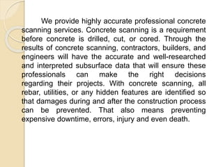 We provide highly accurate professional concrete
scanning services. Concrete scanning is a requirement
before concrete is drilled, cut, or cored. Through the
results of concrete scanning, contractors, builders, and
engineers will have the accurate and well-researched
and interpreted subsurface data that will ensure these
professionals can make the right decisions
regarding their projects. With concrete scanning, all
rebar, utilities, or any hidden features are identified so
that damages during and after the construction process
can be prevented. That also means preventing
expensive downtime, errors, injury and even death.
 