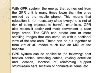  With GPR system, the energy that comes out from
the GPR unit is many times lower than the ones
emitted by the mobile phone. This means that
relocation is not necessary since everyone is not at
risk of being exposed to harmful chemicals. GPR
also makes it easier and more convenient to scan
large areas. The GPR can create one or more
scrolling images that can come up with a sectional
view of the test area. These can be put together to
form virtual 3D model much like an MRI at the
hospital.
 GPR system can be applied to the following: post
tension cables, stressing cables, voiding detection
and location, location of reinforcing support
structure/rio bars, location of nonmetallic items, etc.
 