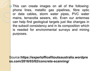  This can create images on all of the following:
phone lines, metallic gas pipelines, fibre optic
or data cables, storm water pipes, PVC water
mains, terracotta sewers, etc. Even our antennas
can help find geological targets just like changes in
the subsoil consistency and in its composition which
is needed for environmental surveys and mining
purposes.
Source:https://expertofficefitoutsaustralia.wordpre
ss.com/2016/03/02/concrete-scanning/
 