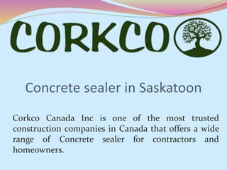 Concrete sealer in Saskatoon
Corkco Canada Inc is one of the most trusted
construction companies in Canada that offers a wide
range of Concrete sealer for contractors and
homeowners.
 