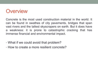 Overview
Concrete is the most used construction material in the world. It
can be found in swathes of city pavements, bridges that span
vast rivers and the tallest skyscrapers on earth. But it does have
a weakness: it is prone to catastrophic cracking that has
immense financial and environmental impact.
• What if we could avoid that problem?
• How to create a more resilient concrete?
 