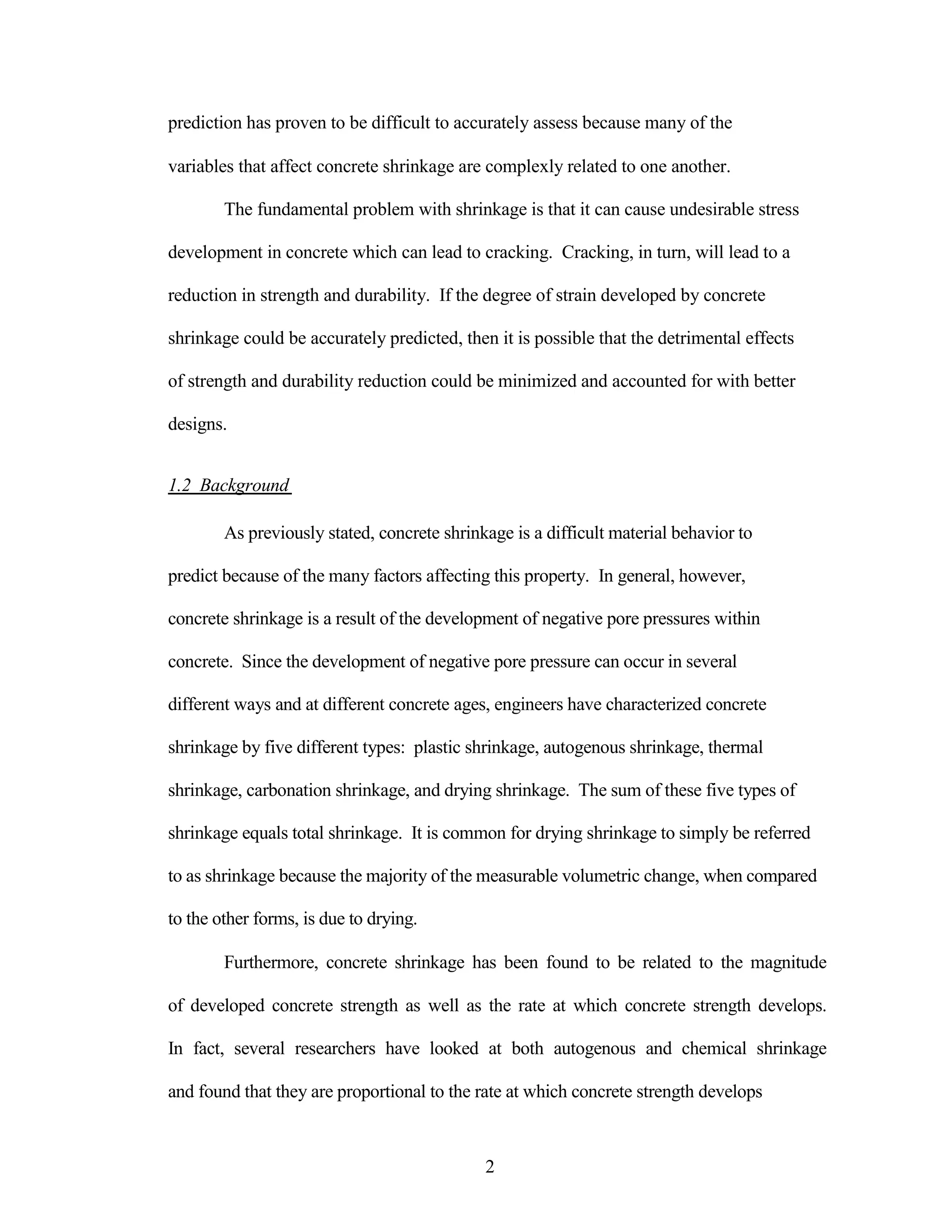 prediction has proven to be difficult to accurately assess because many of the
variables that affect concrete shrinkage are complexly related to one another.
The fundamental problem with shrinkage is that it can cause undesirable stress
development in concrete which can lead to cracking. Cracking, in turn, will lead to a
reduction in strength and durability. If the degree of strain developed by concrete
shrinkage could be accurately predicted, then it is possible that the detrimental effects
of strength and durability reduction could be minimized and accounted for with better
designs.
1.2 Background
As previously stated, concrete shrinkage is a difficult material behavior to
predict because of the many factors affecting this property. In general, however,
concrete shrinkage is a result of the development of negative pore pressures within
concrete. Since the development of negative pore pressure can occur in several
different ways and at different concrete ages, engineers have characterized concrete
shrinkage by five different types: plastic shrinkage, autogenous shrinkage, thermal
shrinkage, carbonation shrinkage, and drying shrinkage. The sum of these five types of
shrinkage equals total shrinkage. It is common for drying shrinkage to simply be referred
to as shrinkage because the majority of the measurable volumetric change, when compared
to the other forms, is due to drying.
Furthermore, concrete shrinkage has been found to be related to the magnitude
of developed concrete strength as well as the rate at which concrete strength develops.
In fact, several researchers have looked at both autogenous and chemical shrinkage
and found that they are proportional to the rate at which concrete strength develops
2
 