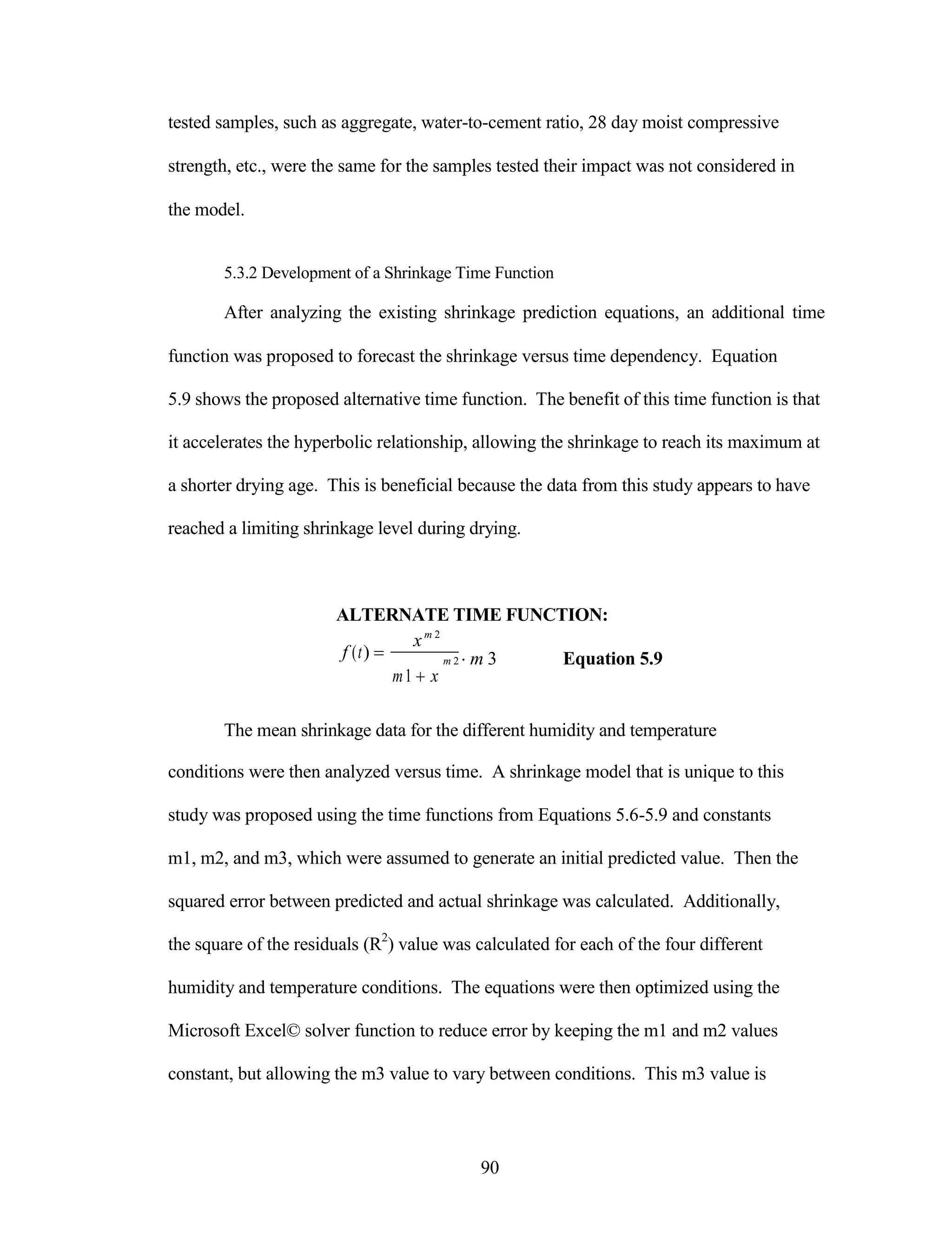 tested samples, such as aggregate, water-to-cement ratio, 28 day moist compressive
strength, etc., were the same for the samples tested their impact was not considered in
the model.
5.3.2 Development of a Shrinkage Time Function
After analyzing the existing shrinkage prediction equations, an additional time
function was proposed to forecast the shrinkage versus time dependency. Equation
5.9 shows the proposed alternative time function. The benefit of this time function is that
it accelerates the hyperbolic relationship, allowing the shrinkage to reach its maximum at
a shorter drying age. This is beneficial because the data from this study appears to have
reached a limiting shrinkage level during drying.
ALTERNATE TIME FUNCTION:
f (t) 
xm 2
m 2 m 3 Equation 5.9
m1 x
The mean shrinkage data for the different humidity and temperature
conditions were then analyzed versus time. A shrinkage model that is unique to this
study was proposed using the time functions from Equations 5.6-5.9 and constants
m1, m2, and m3, which were assumed to generate an initial predicted value. Then the
squared error between predicted and actual shrinkage was calculated. Additionally,
the square of the residuals (R2
) value was calculated for each of the four different
humidity and temperature conditions. The equations were then optimized using the
Microsoft Excel© solver function to reduce error by keeping the m1 and m2 values
constant, but allowing the m3 value to vary between conditions. This m3 value is
90
 