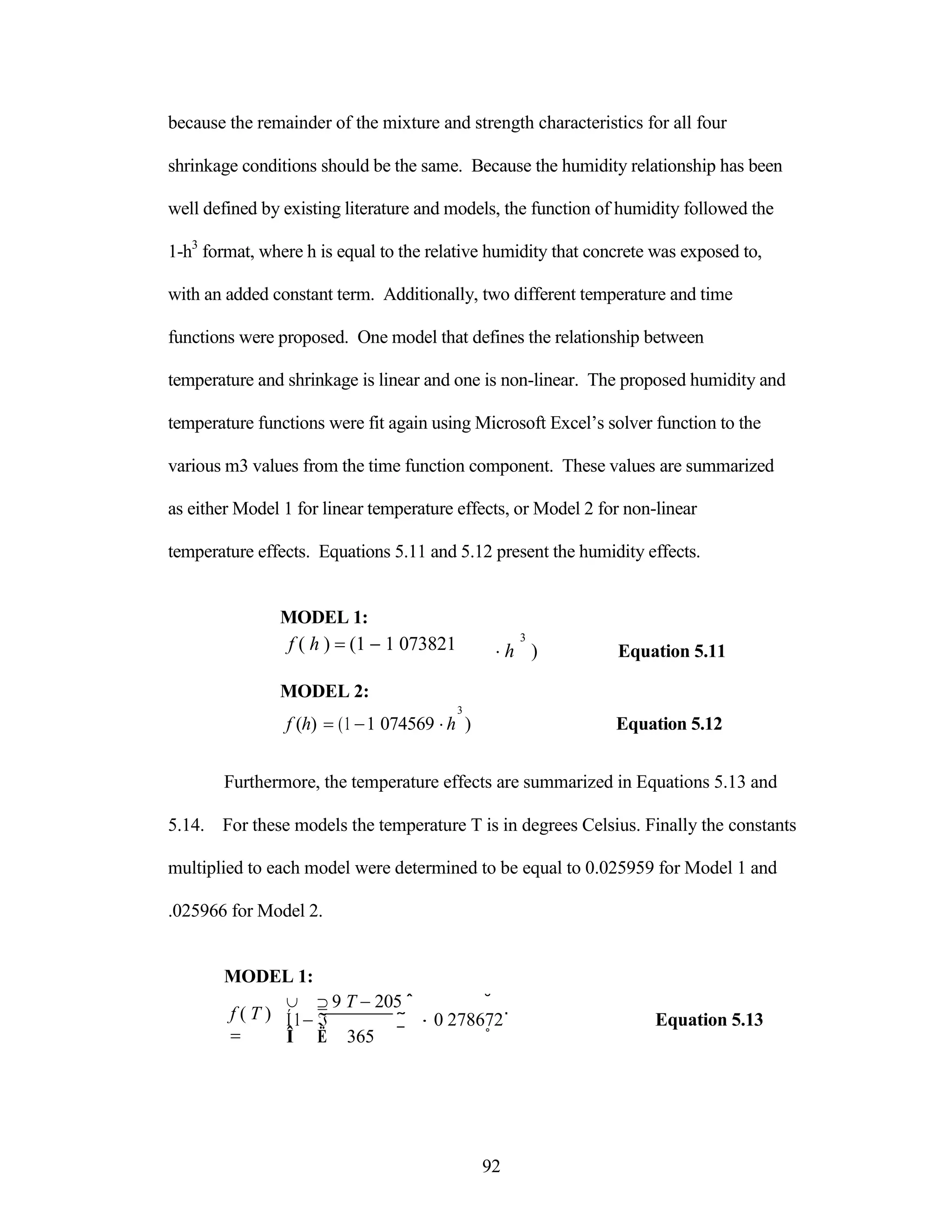because the remainder of the mixture and strength characteristics for all four
shrinkage conditions should be the same. Because the humidity relationship has been
well defined by existing literature and models, the function of humidity followed the
1-h3
format, where h is equal to the relative humidity that concrete was exposed to,
with an added constant term. Additionally, two different temperature and time
functions were proposed. One model that defines the relationship between
temperature and shrinkage is linear and one is non-linear. The proposed humidity and
temperature functions were fit again using Microsoft Excel‟s solver function to the
various m3 values from the time function component. These values are summarized
as either Model 1 for linear temperature effects, or Model 2 for non-linear
temperature effects. Equations 5.11 and 5.12 present the humidity effects.
MODEL 1:
f ( h ) (1 1 073821
MODEL 2:
3
3
h ) Equation 5.11
f (h) (1 1 074569 h ) Equation 5.12
Furthermore, the temperature effects are summarized in Equations 5.13 and
5.14. For these models the temperature T is in degrees Celsius. Finally the constants
multiplied to each model were determined to be equal to 0.025959 for Model 1 and
.025966 for Model 2.
MODEL 1:
f ( T )

  9 T 205 ˆ ˘
Í1 ˜ 0 278672˙ Equation 5.13
Î Ë 365 ¯ ˚
92
 