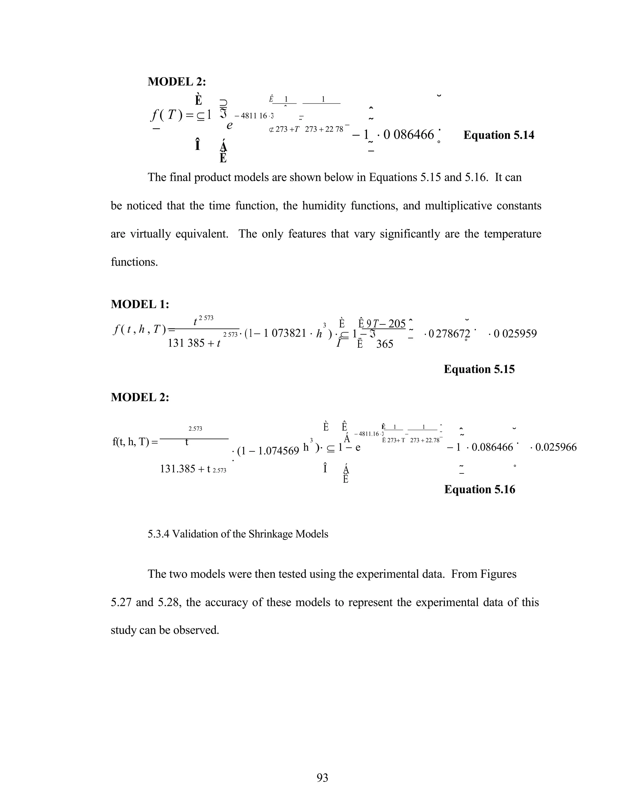 MODEL 2:
È
f ( T ) 1



e
Ê 1 1
ˆ
4811 16  
 ˜
 273 T 273 22 78 ¯
˘
ˆ
˜
1 0 086466 ˙ Equation 5.14
Î Á
Ë
˜ ˚
¯
The final product models are shown below in Equations 5.15 and 5.16. It can
be noticed that the time function, the humidity functions, and multiplicative constants
are virtually equivalent. The only features that vary significantly are the temperature
functions.
MODEL 1:
f ( t , h , T ) 
t 2 573
2 573 (11 073821 
3 È Ê 9T205 ˆ ˘
h )  1  ˜ 0278672 ˙ 0 025959
131 385 t Î
MODEL 2:
2.573 È Ê
Ë 365 ¯ ˚
Equation 5.15
Ê 1 1 ˆ
4811.16   ˜ ˆ ˘
f(t, h, T)  t
(1 1.074569

3 Á Ë 273T
h ) 1 e
273 22.78¯ ˜
1 0.086466 ˙ 0.025966
131.385 t 2.573 Î
5.3.4 Validation of the Shrinkage Models
Á
Ë
˜ ˚
¯
Equation 5.16
The two models were then tested using the experimental data. From Figures
5.27 and 5.28, the accuracy of these models to represent the experimental data of this
study can be observed.
93
 