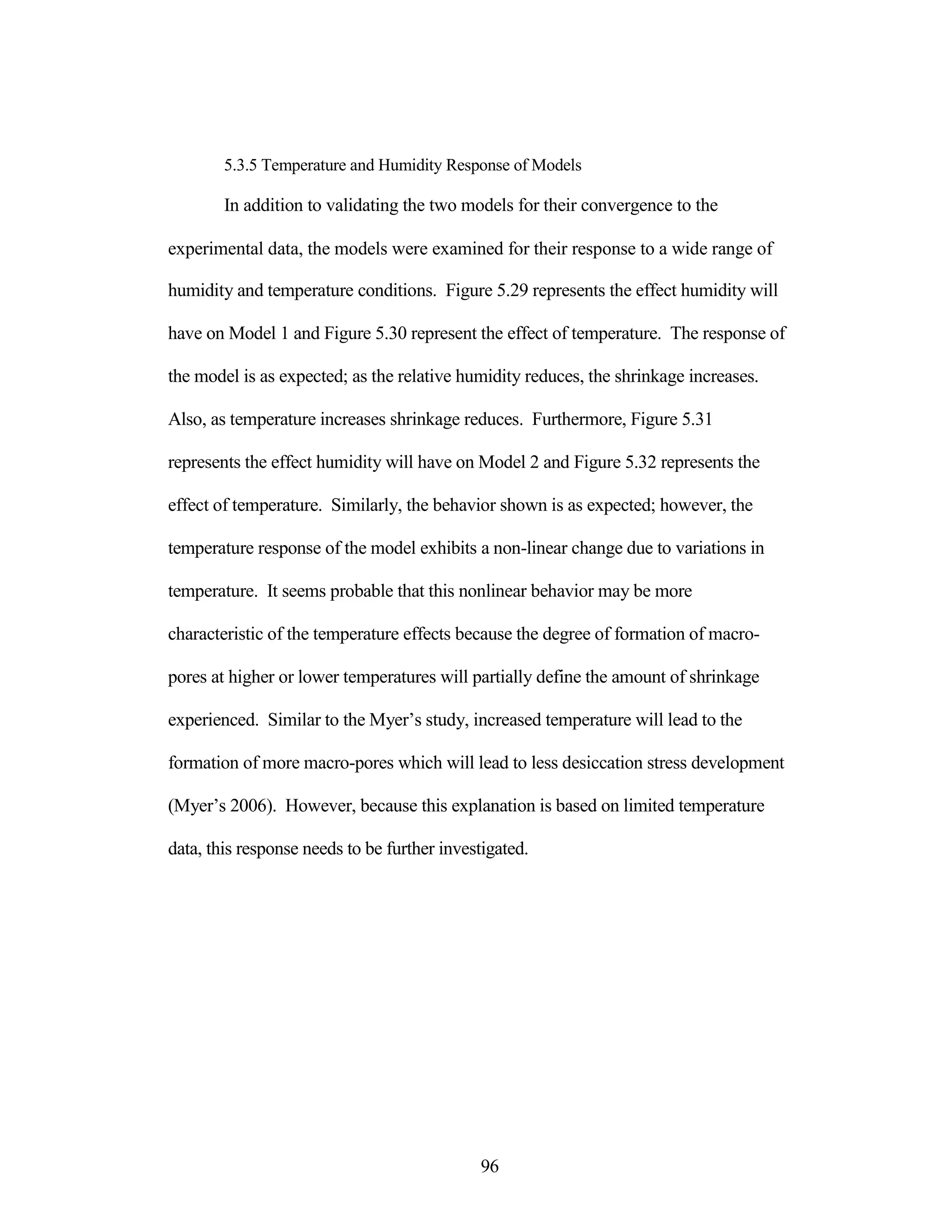 5.3.5 Temperature and Humidity Response of Models
In addition to validating the two models for their convergence to the
experimental data, the models were examined for their response to a wide range of
humidity and temperature conditions. Figure 5.29 represents the effect humidity will
have on Model 1 and Figure 5.30 represent the effect of temperature. The response of
the model is as expected; as the relative humidity reduces, the shrinkage increases.
Also, as temperature increases shrinkage reduces. Furthermore, Figure 5.31
represents the effect humidity will have on Model 2 and Figure 5.32 represents the
effect of temperature. Similarly, the behavior shown is as expected; however, the
temperature response of the model exhibits a non-linear change due to variations in
temperature. It seems probable that this nonlinear behavior may be more
characteristic of the temperature effects because the degree of formation of macro-
pores at higher or lower temperatures will partially define the amount of shrinkage
experienced. Similar to the Myer‟s study, increased temperature will lead to the
formation of more macro-pores which will lead to less desiccation stress development
(Myer‟s 2006). However, because this explanation is based on limited temperature
data, this response needs to be further investigated.
96
 