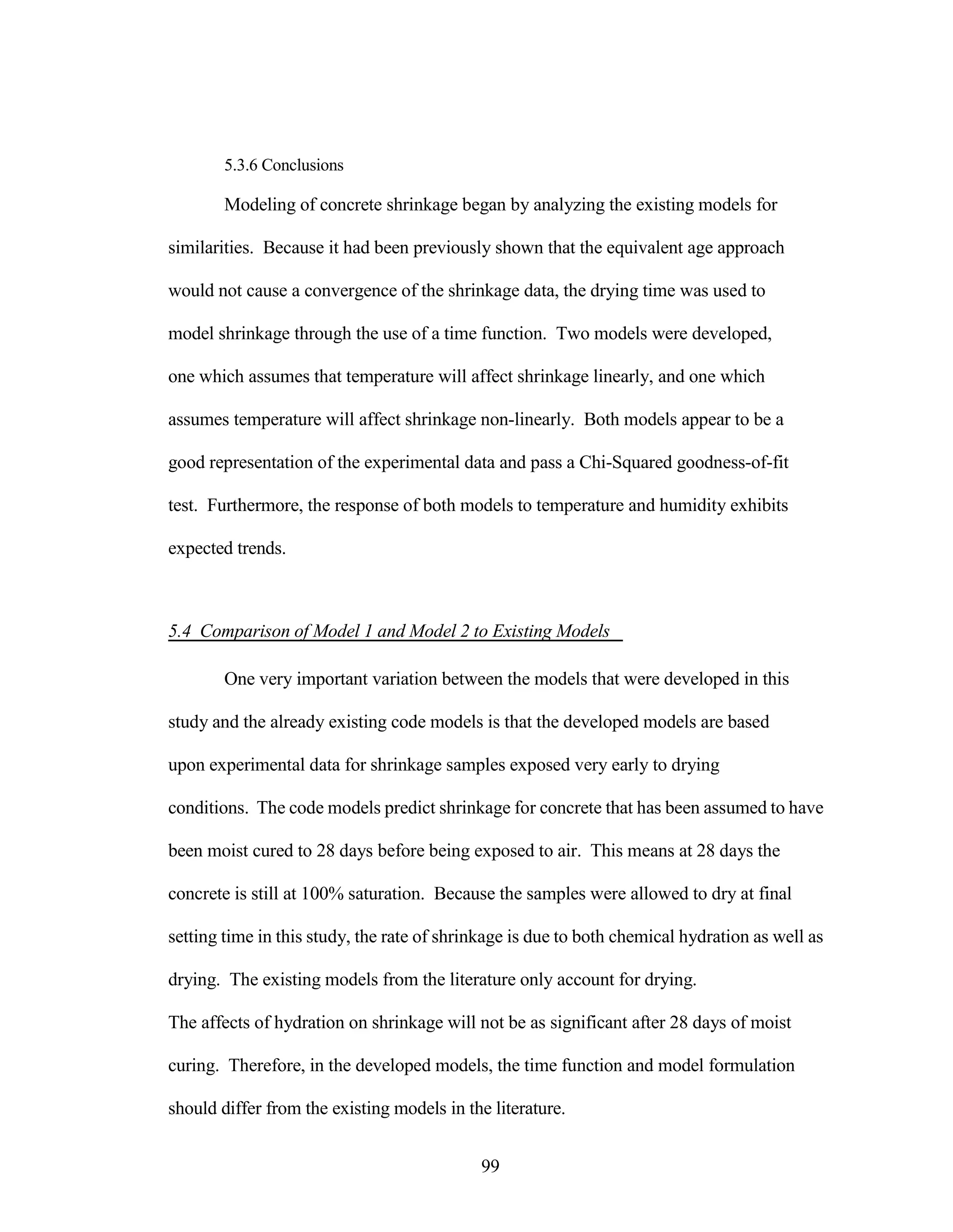 5.3.6 Conclusions
Modeling of concrete shrinkage began by analyzing the existing models for
similarities. Because it had been previously shown that the equivalent age approach
would not cause a convergence of the shrinkage data, the drying time was used to
model shrinkage through the use of a time function. Two models were developed,
one which assumes that temperature will affect shrinkage linearly, and one which
assumes temperature will affect shrinkage non-linearly. Both models appear to be a
good representation of the experimental data and pass a Chi-Squared goodness-of-fit
test. Furthermore, the response of both models to temperature and humidity exhibits
expected trends.
5.4 Comparison of Model 1 and Model 2 to Existing Models
One very important variation between the models that were developed in this
study and the already existing code models is that the developed models are based
upon experimental data for shrinkage samples exposed very early to drying
conditions. The code models predict shrinkage for concrete that has been assumed to have
been moist cured to 28 days before being exposed to air. This means at 28 days the
concrete is still at 100% saturation. Because the samples were allowed to dry at final
setting time in this study, the rate of shrinkage is due to both chemical hydration as well as
drying. The existing models from the literature only account for drying.
The affects of hydration on shrinkage will not be as significant after 28 days of moist
curing. Therefore, in the developed models, the time function and model formulation
should differ from the existing models in the literature.
99
 
