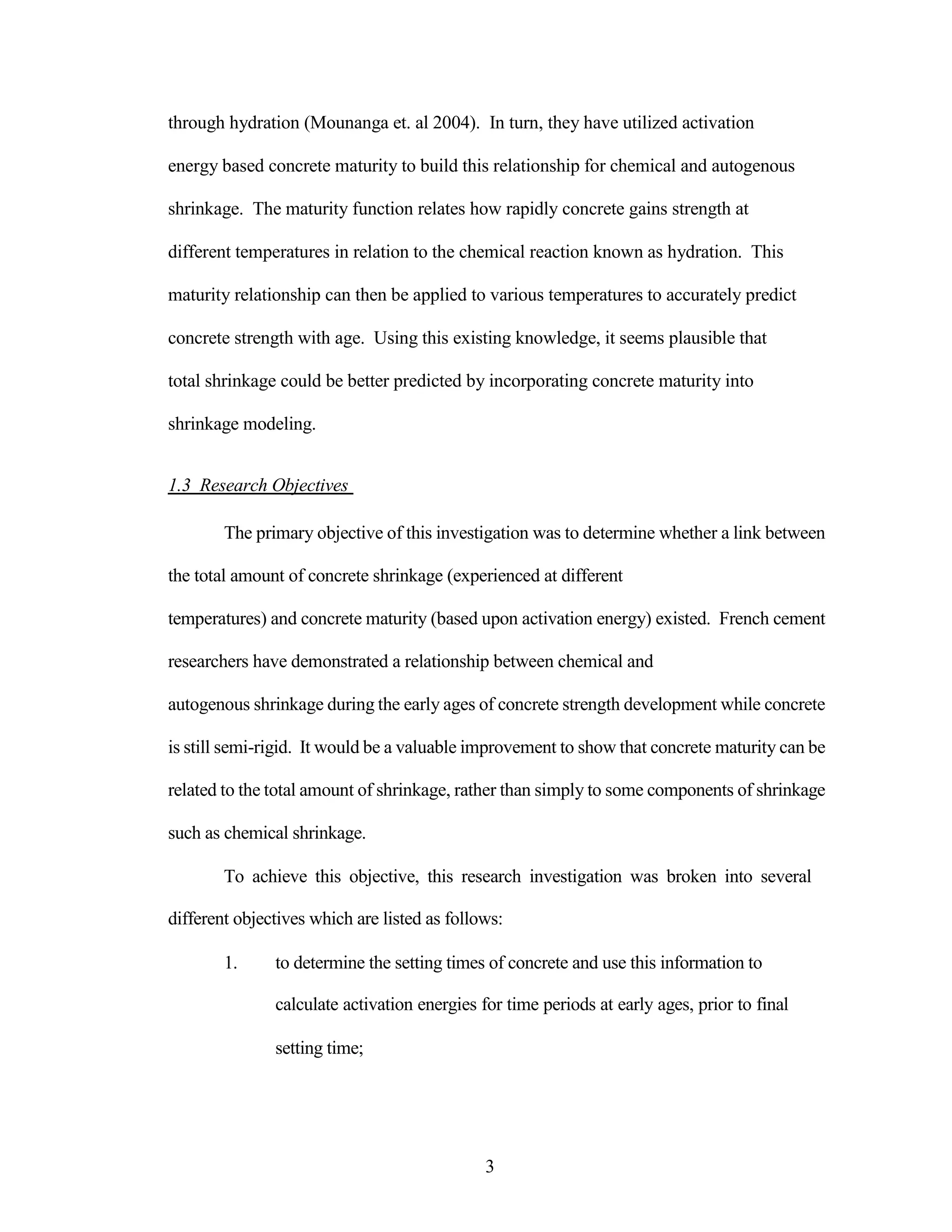 through hydration (Mounanga et. al 2004). In turn, they have utilized activation
energy based concrete maturity to build this relationship for chemical and autogenous
shrinkage. The maturity function relates how rapidly concrete gains strength at
different temperatures in relation to the chemical reaction known as hydration. This
maturity relationship can then be applied to various temperatures to accurately predict
concrete strength with age. Using this existing knowledge, it seems plausible that
total shrinkage could be better predicted by incorporating concrete maturity into
shrinkage modeling.
1.3 Research Objectives
The primary objective of this investigation was to determine whether a link between
the total amount of concrete shrinkage (experienced at different
temperatures) and concrete maturity (based upon activation energy) existed. French cement
researchers have demonstrated a relationship between chemical and
autogenous shrinkage during the early ages of concrete strength development while concrete
is still semi-rigid. It would be a valuable improvement to show that concrete maturity can be
related to the total amount of shrinkage, rather than simply to some components of shrinkage
such as chemical shrinkage.
To achieve this objective, this research investigation was broken into several
different objectives which are listed as follows:
1. to determine the setting times of concrete and use this information to
calculate activation energies for time periods at early ages, prior to final
setting time;
3
 