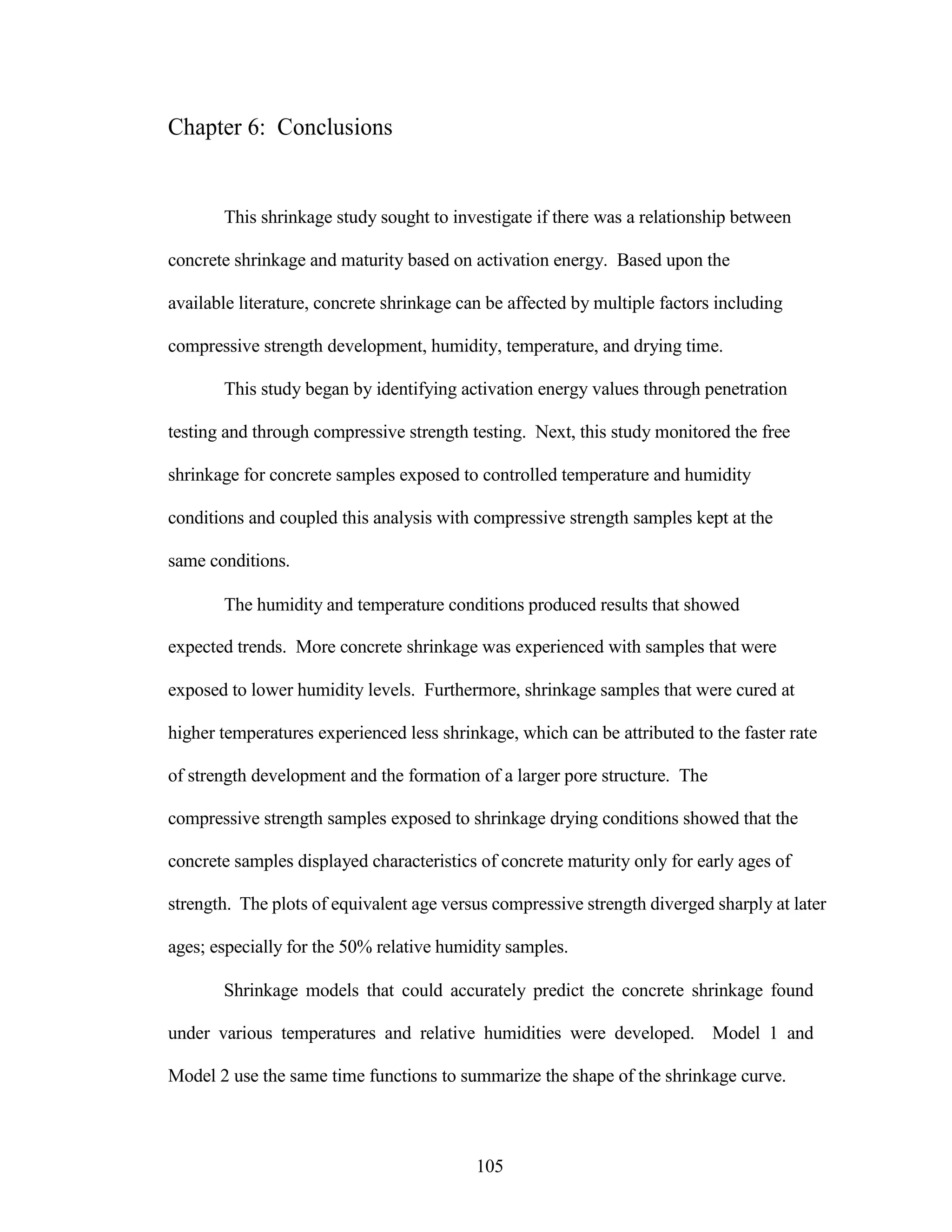 Chapter 6: Conclusions
This shrinkage study sought to investigate if there was a relationship between
concrete shrinkage and maturity based on activation energy. Based upon the
available literature, concrete shrinkage can be affected by multiple factors including
compressive strength development, humidity, temperature, and drying time.
This study began by identifying activation energy values through penetration
testing and through compressive strength testing. Next, this study monitored the free
shrinkage for concrete samples exposed to controlled temperature and humidity
conditions and coupled this analysis with compressive strength samples kept at the
same conditions.
The humidity and temperature conditions produced results that showed
expected trends. More concrete shrinkage was experienced with samples that were
exposed to lower humidity levels. Furthermore, shrinkage samples that were cured at
higher temperatures experienced less shrinkage, which can be attributed to the faster rate
of strength development and the formation of a larger pore structure. The
compressive strength samples exposed to shrinkage drying conditions showed that the
concrete samples displayed characteristics of concrete maturity only for early ages of
strength. The plots of equivalent age versus compressive strength diverged sharply at later
ages; especially for the 50% relative humidity samples.
Shrinkage models that could accurately predict the concrete shrinkage found
under various temperatures and relative humidities were developed. Model 1 and
Model 2 use the same time functions to summarize the shape of the shrinkage curve.
105
 