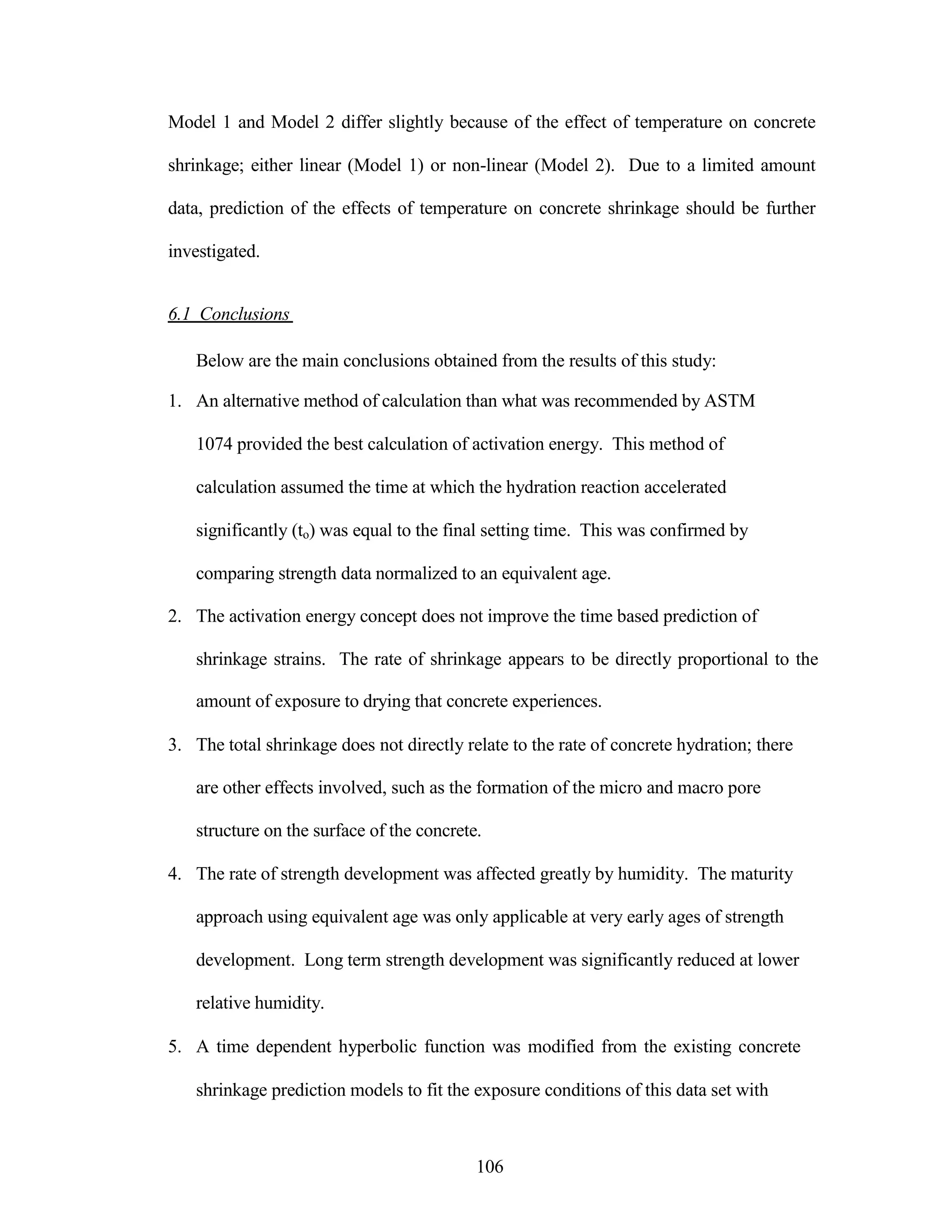 Model 1 and Model 2 differ slightly because of the effect of temperature on concrete
shrinkage; either linear (Model 1) or non-linear (Model 2). Due to a limited amount
data, prediction of the effects of temperature on concrete shrinkage should be further
investigated.
6.1 Conclusions
Below are the main conclusions obtained from the results of this study:
1. An alternative method of calculation than what was recommended by ASTM
1074 provided the best calculation of activation energy. This method of
calculation assumed the time at which the hydration reaction accelerated
significantly (to) was equal to the final setting time. This was confirmed by
comparing strength data normalized to an equivalent age.
2. The activation energy concept does not improve the time based prediction of
shrinkage strains. The rate of shrinkage appears to be directly proportional to the
amount of exposure to drying that concrete experiences.
3. The total shrinkage does not directly relate to the rate of concrete hydration; there
are other effects involved, such as the formation of the micro and macro pore
structure on the surface of the concrete.
4. The rate of strength development was affected greatly by humidity. The maturity
approach using equivalent age was only applicable at very early ages of strength
development. Long term strength development was significantly reduced at lower
relative humidity.
5. A time dependent hyperbolic function was modified from the existing concrete
shrinkage prediction models to fit the exposure conditions of this data set with
106
 