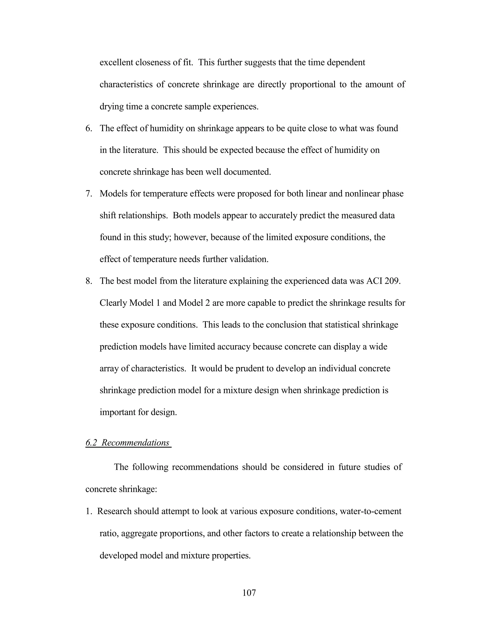 excellent closeness of fit. This further suggests that the time dependent
characteristics of concrete shrinkage are directly proportional to the amount of
drying time a concrete sample experiences.
6. The effect of humidity on shrinkage appears to be quite close to what was found
in the literature. This should be expected because the effect of humidity on
concrete shrinkage has been well documented.
7. Models for temperature effects were proposed for both linear and nonlinear phase
shift relationships. Both models appear to accurately predict the measured data
found in this study; however, because of the limited exposure conditions, the
effect of temperature needs further validation.
8. The best model from the literature explaining the experienced data was ACI 209.
Clearly Model 1 and Model 2 are more capable to predict the shrinkage results for
these exposure conditions. This leads to the conclusion that statistical shrinkage
prediction models have limited accuracy because concrete can display a wide
array of characteristics. It would be prudent to develop an individual concrete
shrinkage prediction model for a mixture design when shrinkage prediction is
important for design.
6.2 Recommendations
The following recommendations should be considered in future studies of
concrete shrinkage:
1. Research should attempt to look at various exposure conditions, water-to-cement
ratio, aggregate proportions, and other factors to create a relationship between the
developed model and mixture properties.
107
 