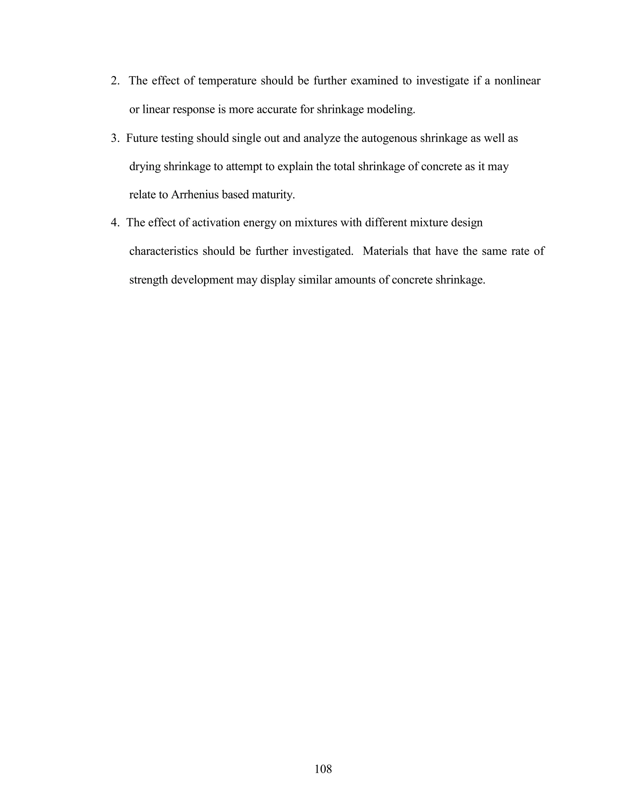 2. The effect of temperature should be further examined to investigate if a nonlinear
or linear response is more accurate for shrinkage modeling.
3. Future testing should single out and analyze the autogenous shrinkage as well as
drying shrinkage to attempt to explain the total shrinkage of concrete as it may
relate to Arrhenius based maturity.
4. The effect of activation energy on mixtures with different mixture design
characteristics should be further investigated. Materials that have the same rate of
strength development may display similar amounts of concrete shrinkage.
108
 