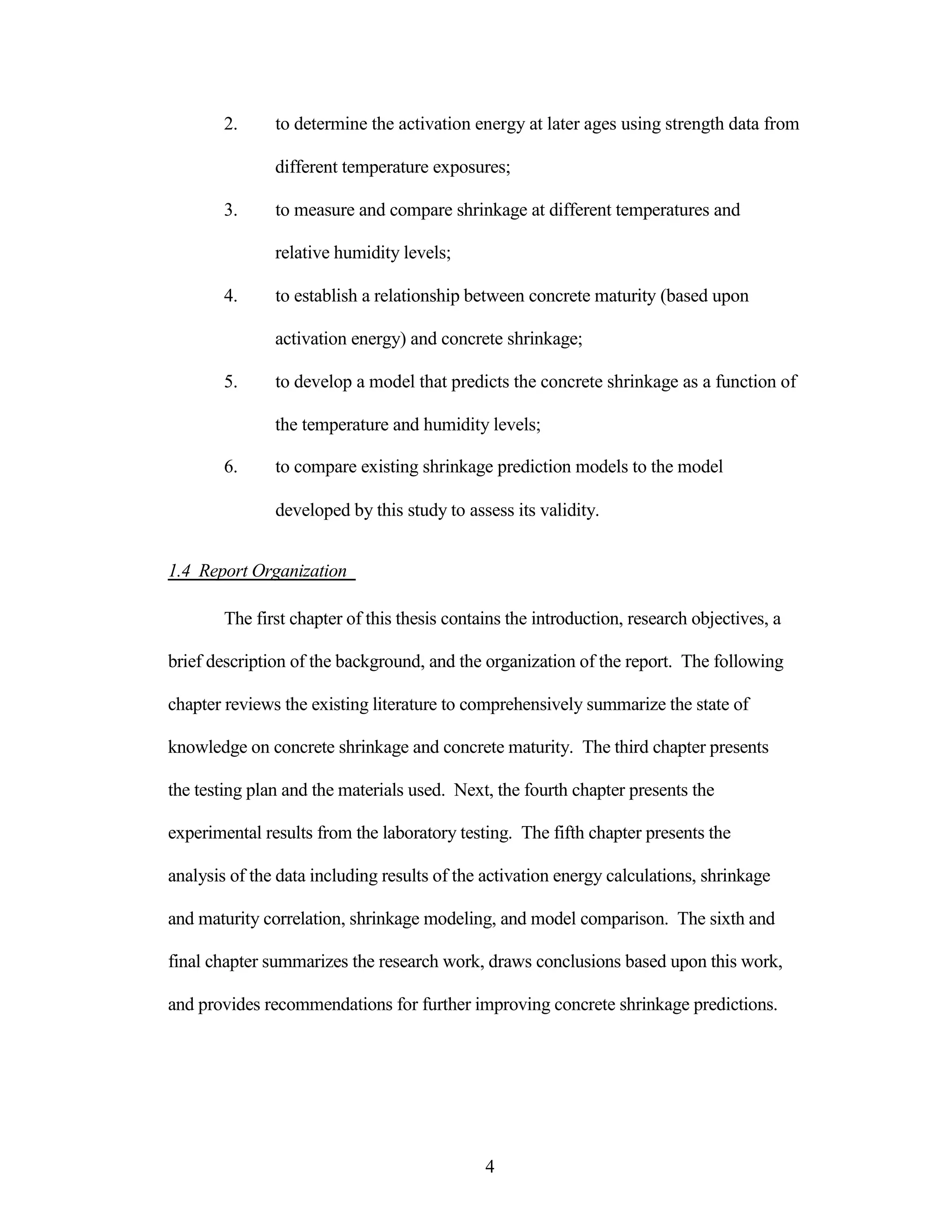 2. to determine the activation energy at later ages using strength data from
different temperature exposures;
3. to measure and compare shrinkage at different temperatures and
relative humidity levels;
4. to establish a relationship between concrete maturity (based upon
activation energy) and concrete shrinkage;
5. to develop a model that predicts the concrete shrinkage as a function of
the temperature and humidity levels;
6. to compare existing shrinkage prediction models to the model
developed by this study to assess its validity.
1.4 Report Organization
The first chapter of this thesis contains the introduction, research objectives, a
brief description of the background, and the organization of the report. The following
chapter reviews the existing literature to comprehensively summarize the state of
knowledge on concrete shrinkage and concrete maturity. The third chapter presents
the testing plan and the materials used. Next, the fourth chapter presents the
experimental results from the laboratory testing. The fifth chapter presents the
analysis of the data including results of the activation energy calculations, shrinkage
and maturity correlation, shrinkage modeling, and model comparison. The sixth and
final chapter summarizes the research work, draws conclusions based upon this work,
and provides recommendations for further improving concrete shrinkage predictions.
4
 