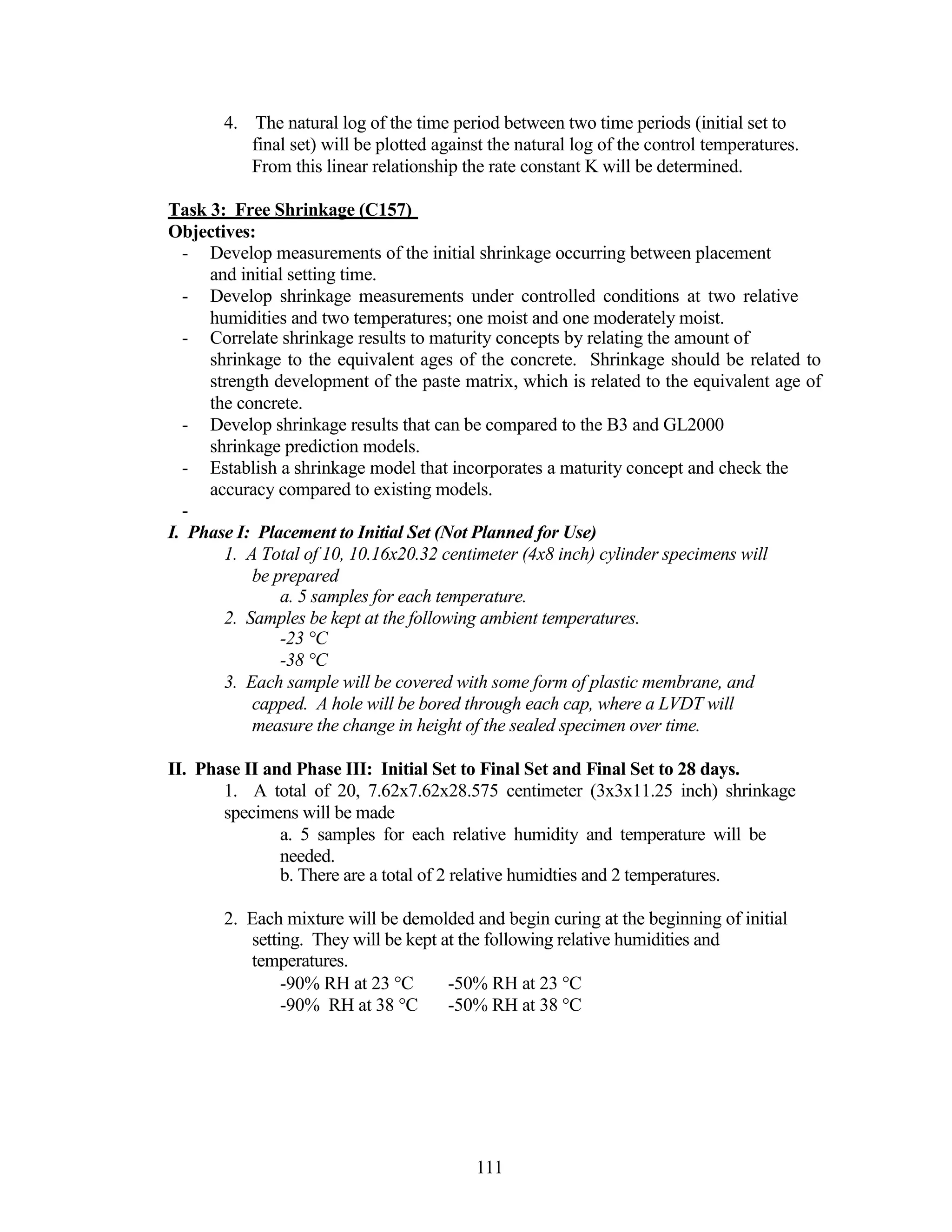 4. The natural log of the time period between two time periods (initial set to
final set) will be plotted against the natural log of the control temperatures.
From this linear relationship the rate constant K will be determined.
Task 3: Free Shrinkage (C157)
Objectives:
- Develop measurements of the initial shrinkage occurring between placement
and initial setting time.
- Develop shrinkage measurements under controlled conditions at two relative
humidities and two temperatures; one moist and one moderately moist.
- Correlate shrinkage results to maturity concepts by relating the amount of
shrinkage to the equivalent ages of the concrete. Shrinkage should be related to
strength development of the paste matrix, which is related to the equivalent age of
the concrete.
- Develop shrinkage results that can be compared to the B3 and GL2000
shrinkage prediction models.
- Establish a shrinkage model that incorporates a maturity concept and check the
accuracy compared to existing models.
-
I. Phase I: Placement to Initial Set (Not Planned for Use)
1. A Total of 10, 10.16x20.32 centimeter (4x8 inch) cylinder specimens will
be prepared
a. 5 samples for each temperature.
2. Samples be kept at the following ambient temperatures.
-23 °C
-38 °C
3. Each sample will be covered with some form of plastic membrane, and
capped. A hole will be bored through each cap, where a LVDT will
measure the change in height of the sealed specimen over time.
II. Phase II and Phase III: Initial Set to Final Set and Final Set to 28 days.
1. A total of 20, 7.62x7.62x28.575 centimeter (3x3x11.25 inch) shrinkage
specimens will be made
a. 5 samples for each relative humidity and temperature will be
needed.
b. There are a total of 2 relative humidties and 2 temperatures.
2. Each mixture will be demolded and begin curing at the beginning of initial
setting. They will be kept at the following relative humidities and
temperatures.
-90% RH at 23 °C -50% RH at 23 °C
-90% RH at 38 °C -50% RH at 38 °C
111
 