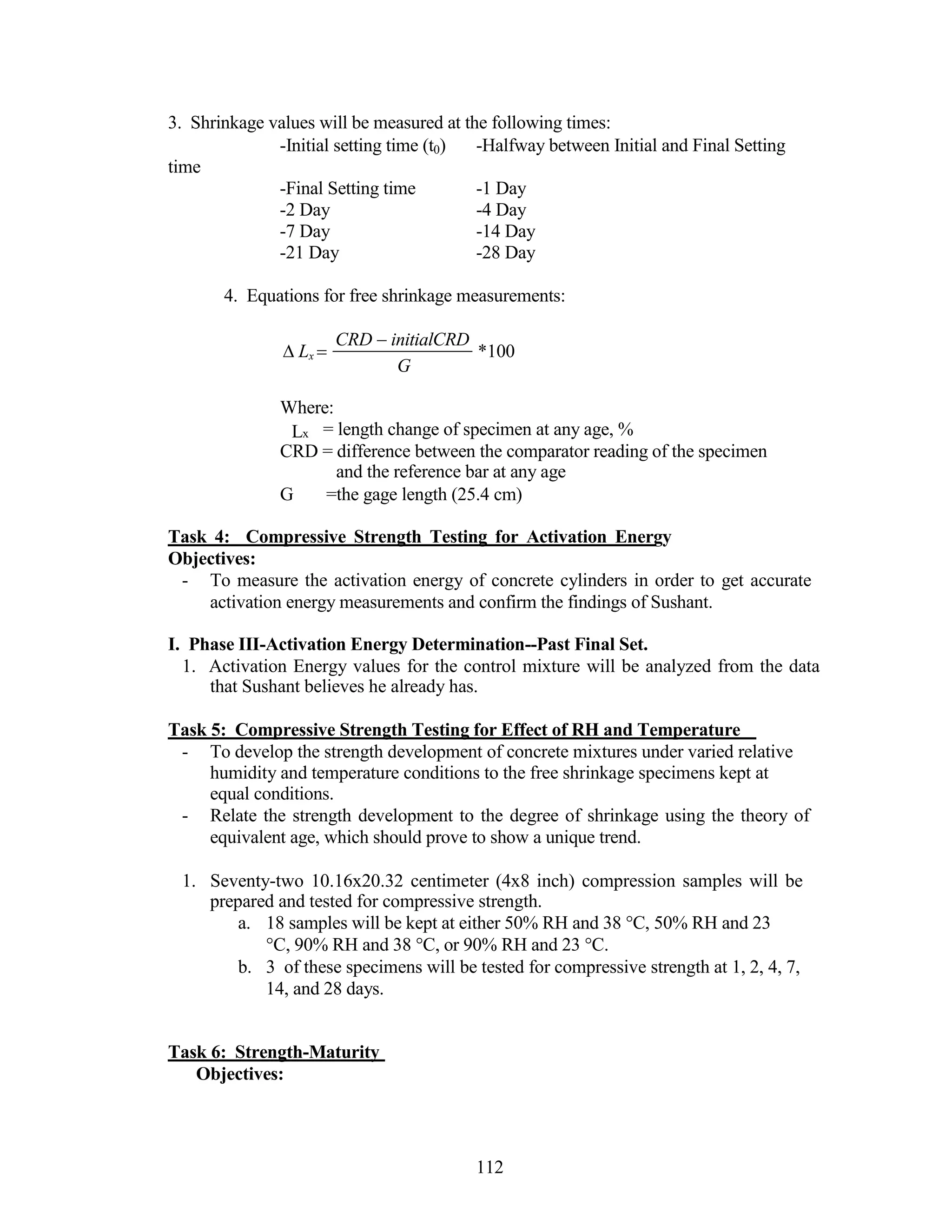 3. Shrinkage values will be measured at the following times:
-Initial setting time (t0) -Halfway between Initial and Final Setting
time
-Final Setting time -1 Day
-2 Day -4 Day
-7 Day -14 Day
-21 Day -28 Day
4. Equations for free shrinkage measurements:
Lx 

CRD initialCRD
G
*100
Where:
Lx = length change of specimen at any age, %
CRD = difference between the comparator reading of the specimen
and the reference bar at any age
G =the gage length (25.4 cm)
Task 4: Compressive Strength Testing for Activation Energy
Objectives:
- To measure the activation energy of concrete cylinders in order to get accurate
activation energy measurements and confirm the findings of Sushant.
I. Phase III-Activation Energy Determination--Past Final Set.
1. Activation Energy values for the control mixture will be analyzed from the data
that Sushant believes he already has.
Task 5: Compressive Strength Testing for Effect of RH and Temperature
- To develop the strength development of concrete mixtures under varied relative
humidity and temperature conditions to the free shrinkage specimens kept at
equal conditions.
- Relate the strength development to the degree of shrinkage using the theory of
equivalent age, which should prove to show a unique trend.
1. Seventy-two 10.16x20.32 centimeter (4x8 inch) compression samples will be
prepared and tested for compressive strength.
a. 18 samples will be kept at either 50% RH and 38 °C, 50% RH and 23
°C, 90% RH and 38 °C, or 90% RH and 23 °C.
b. 3 of these specimens will be tested for compressive strength at 1, 2, 4, 7,
14, and 28 days.
Task 6: Strength-Maturity
Objectives:
112
 