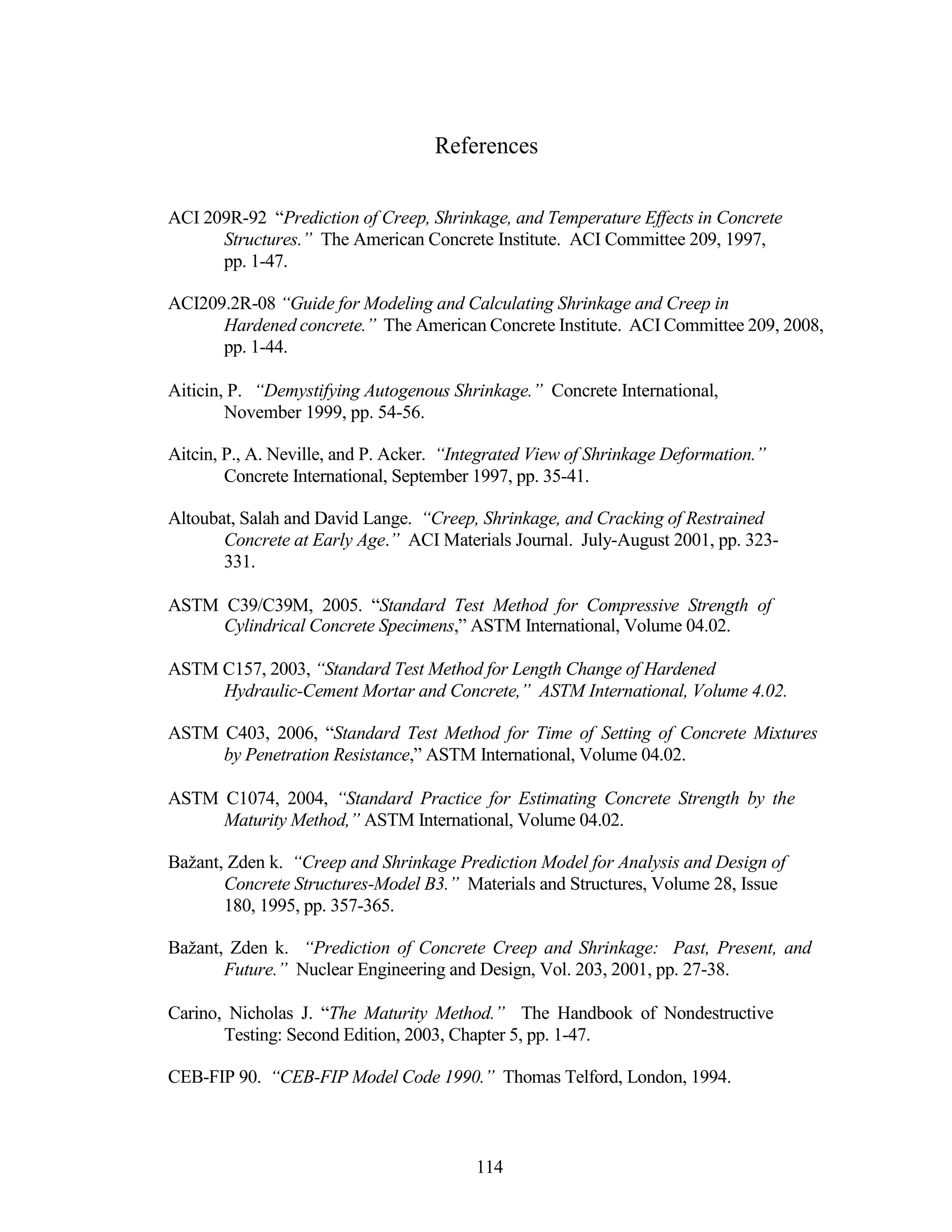 References
ACI 209R-92 “Prediction of Creep, Shrinkage, and Temperature Effects in Concrete
Structures.” The American Concrete Institute. ACI Committee 209, 1997,
pp. 1-47.
ACI209.2R-08 “Guide for Modeling and Calculating Shrinkage and Creep in
Hardened concrete.” The American Concrete Institute. ACI Committee 209, 2008,
pp. 1-44.
Aiticin, P. “Demystifying Autogenous Shrinkage.” Concrete International,
November 1999, pp. 54-56.
Aitcin, P., A. Neville, and P. Acker. “Integrated View of Shrinkage Deformation.”
Concrete International, September 1997, pp. 35-41.
Altoubat, Salah and David Lange. “Creep, Shrinkage, and Cracking of Restrained
Concrete at Early Age.” ACI Materials Journal. July-August 2001, pp. 323-
331.
ASTM C39/C39M, 2005. “Standard Test Method for Compressive Strength of
Cylindrical Concrete Specimens,” ASTM International, Volume 04.02.
ASTM C157, 2003, “Standard Test Method for Length Change of Hardened
Hydraulic-Cement Mortar and Concrete,” ASTM International, Volume 4.02.
ASTM C403, 2006, “Standard Test Method for Time of Setting of Concrete Mixtures
by Penetration Resistance,” ASTM International, Volume 04.02.
ASTM C1074, 2004, “Standard Practice for Estimating Concrete Strength by the
Maturity Method,” ASTM International, Volume 04.02.
Bažant, Zden k. “Creep and Shrinkage Prediction Model for Analysis and Design of
Concrete Structures-Model B3.” Materials and Structures, Volume 28, Issue
180, 1995, pp. 357-365.
Bažant, Zden k. “Prediction of Concrete Creep and Shrinkage: Past, Present, and
Future.” Nuclear Engineering and Design, Vol. 203, 2001, pp. 27-38.
Carino, Nicholas J. “The Maturity Method.” The Handbook of Nondestructive
Testing: Second Edition, 2003, Chapter 5, pp. 1-47.
CEB-FIP 90. “CEB-FIP Model Code 1990.” Thomas Telford, London, 1994.
114
 